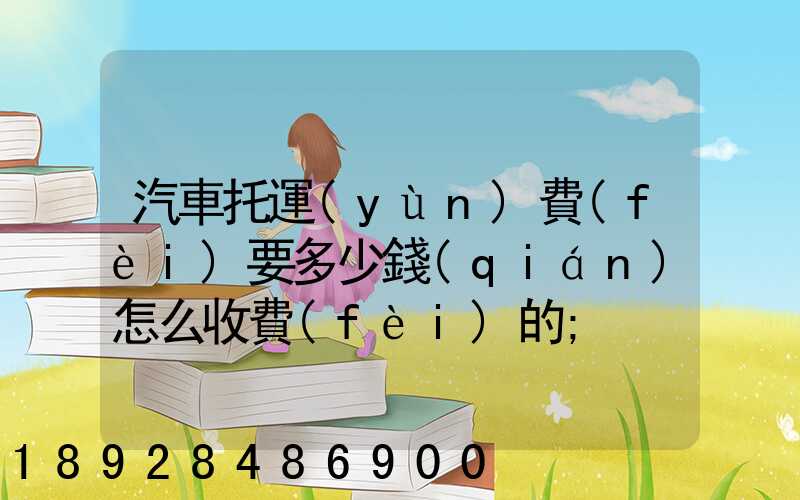汽車托運(yùn)費(fèi)要多少錢(qián)怎么收費(fèi)的