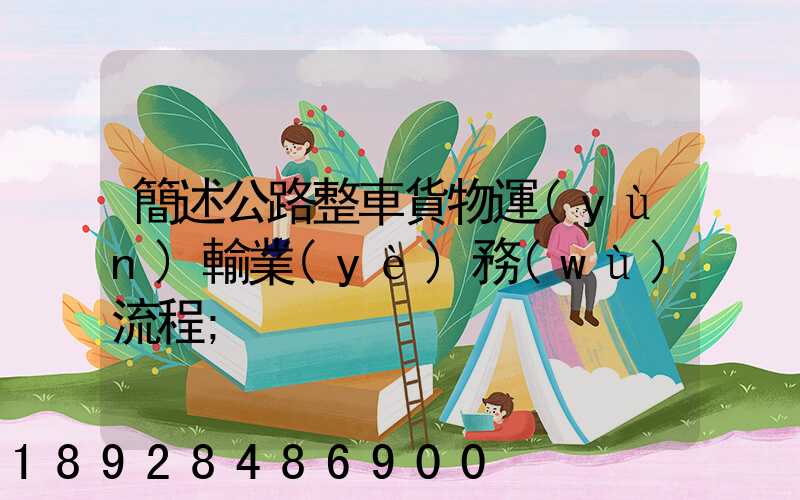 簡述公路整車貨物運(yùn)輸業(yè)務(wù)流程